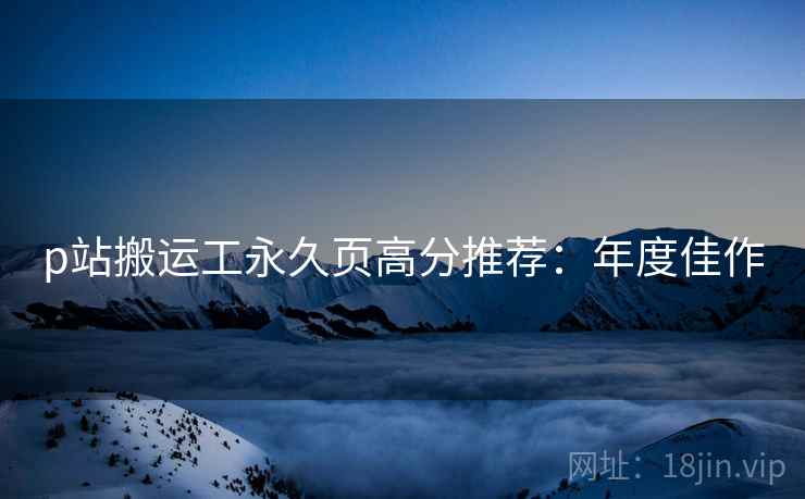 p站搬运工永久页高分推荐：年度佳作