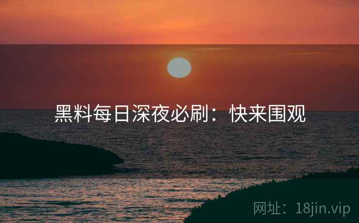 黑料每日深夜必刷：快来围观