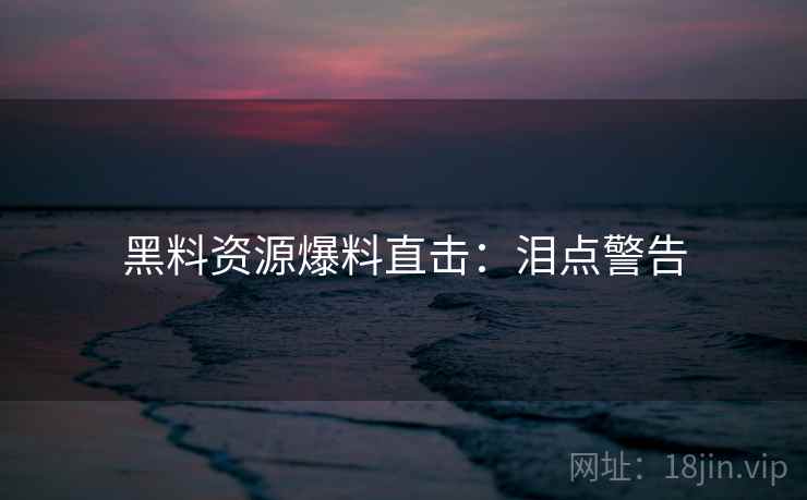 黑料资源爆料直击：泪点警告