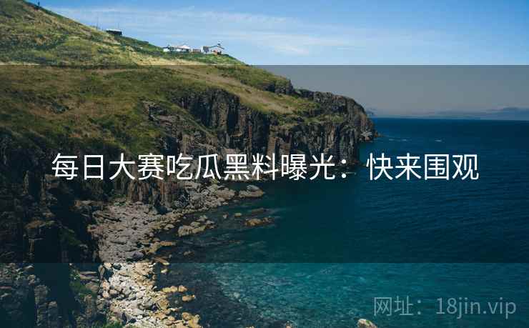 每日大赛吃瓜黑料曝光：快来围观
