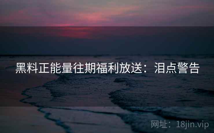 黑料正能量往期福利放送：泪点警告