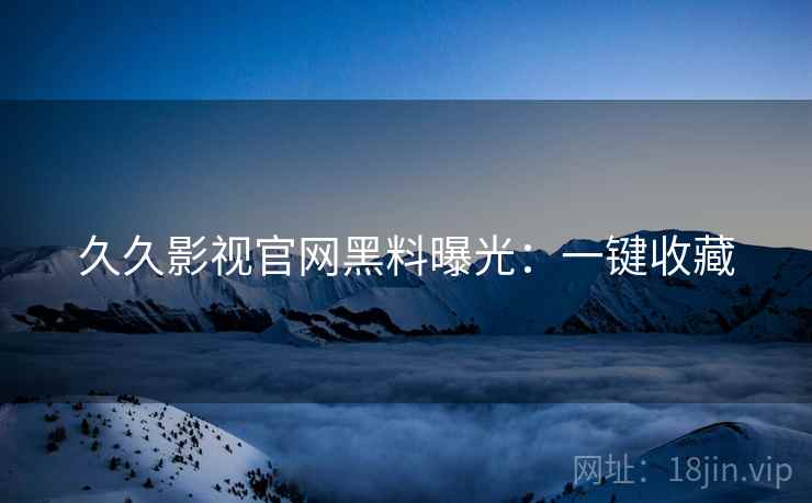 久久影视官网黑料曝光：一键收藏