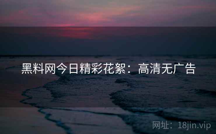 黑料网今日精彩花絮：高清无广告