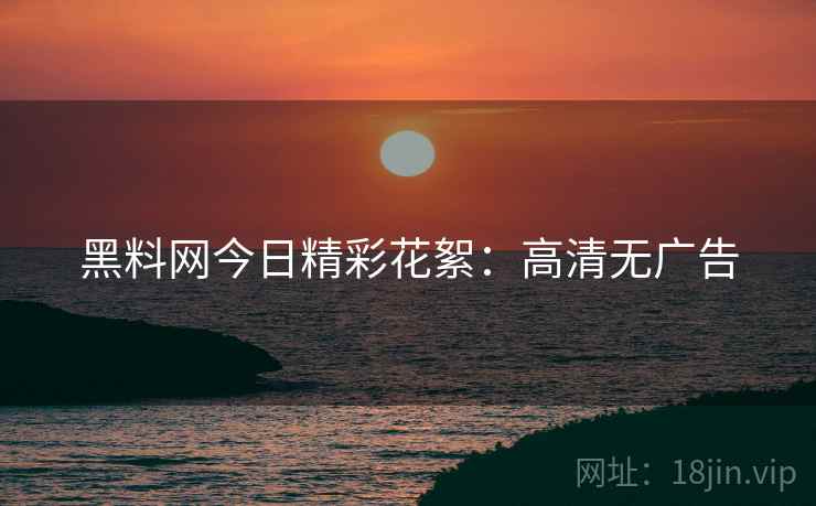 黑料网今日精彩花絮：高清无广告