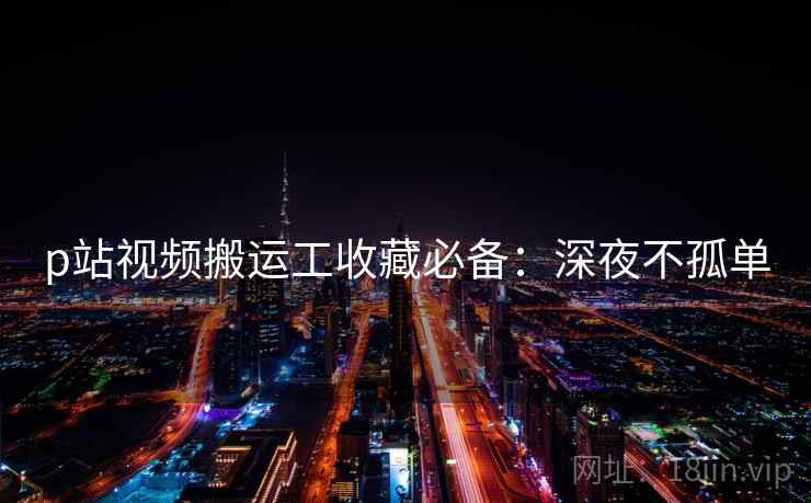 p站视频搬运工收藏必备：深夜不孤单