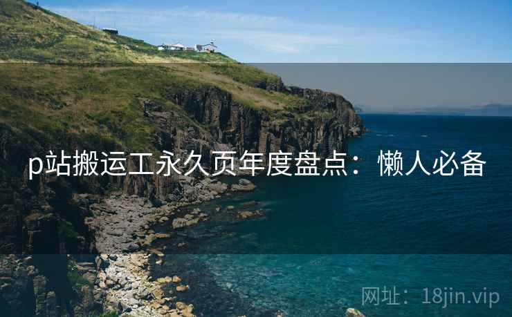 p站搬运工永久页年度盘点:懒人必备