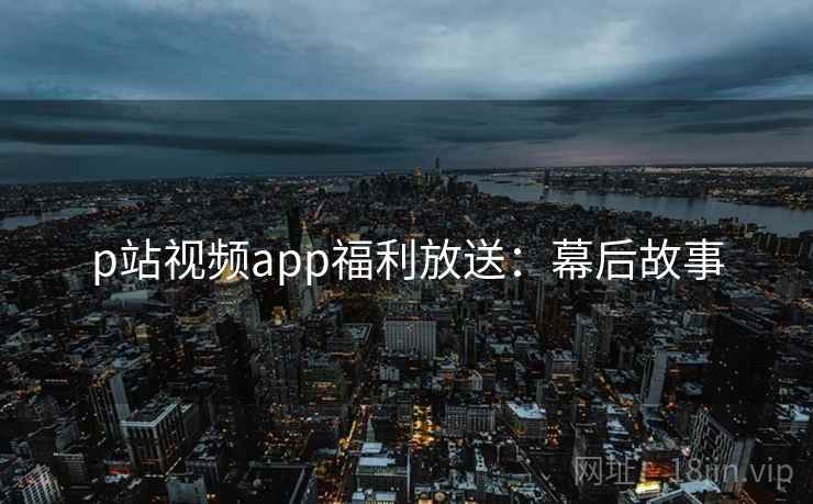 p站视频app福利放送:幕后故事