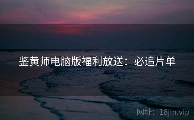 鉴黄师电脑版福利放送:必追片单 鉴黄师电脑版福利放送:必追片单