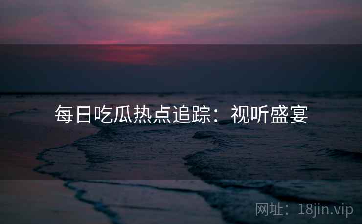 每日吃瓜热点追踪：视听盛宴