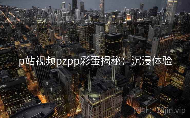 p站视频pzpp彩蛋揭秘:沉浸体验 p站视频pzpp彩蛋揭秘:沉浸体验